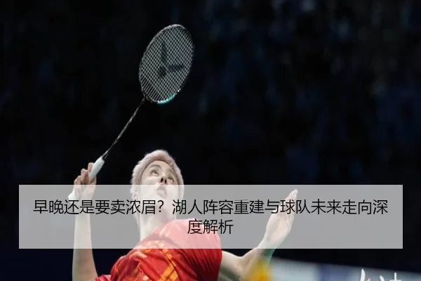 早晚还是要卖浓眉？湖人阵容重建与球队未来走向深度解析